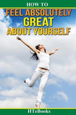 How To Feel Absolutely Great About Yourself: 25 Powerful Ways To Feel Totally Awesome by Htebooks