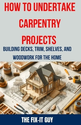 How to Undertake Carpentry Projects - Building Decks, Trim, Shelves, and Woodwork for the Home: A Comprehensive Guide to Crafting Beautiful Woodwork, by Guy, The Fix-It