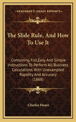 The Slide Rule, and How to Use It: Containing Full, Easy and Simple Instructions to Perform All Business Calculations with Unexampled Rapidity and Acc by Hoare, Charles