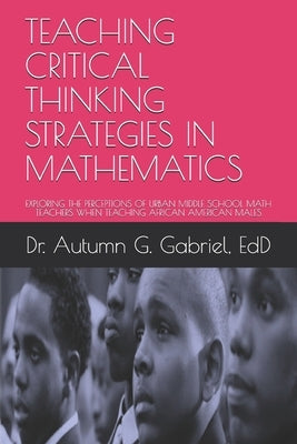 Teaching Critical Thinking Strategies in Mathematics: Exploring the Perceptions of Urban Middle School Math Teachers When Teaching African American Ma by Gabriel Edd, Autumn G.