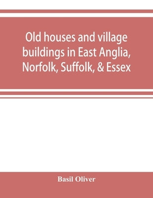 Old houses and village buildings in East Anglia, Norfolk, Suffolk, & Essex by Oliver, Basil