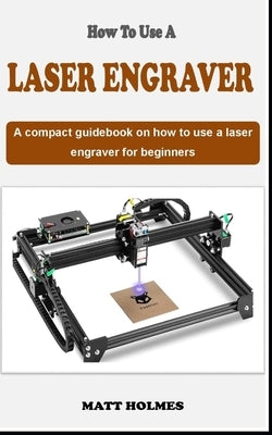 How to Use a Laser Engraver: An concise introductory laser engraving guidebook on how to use a laser engraver for beginners by Holmes, Matt