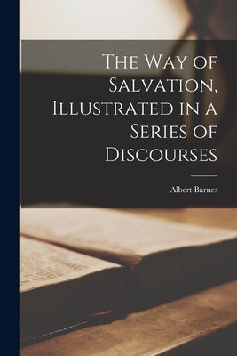 The way of Salvation, Illustrated in a Series of Discourses by Barnes, Albert