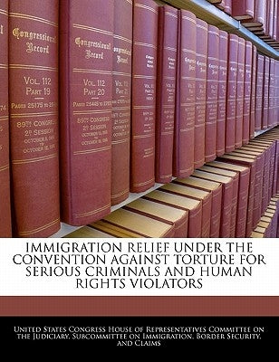 Immigration Relief Under the Convention Against Torture for Serious Criminals and Human Rights Violators by United States Congress House of Represen