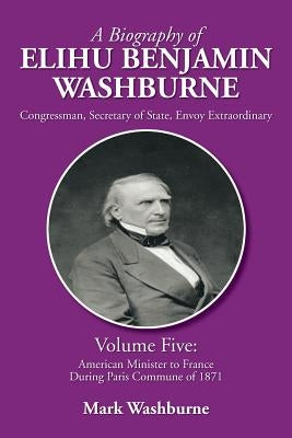 A Biography of Elihu Benjamin Washburne: Volume Five: American Minister to France During Paris Commune of 1871 by Washburne, Mark