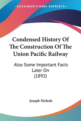 Condensed History Of The Construction Of The Union Pacific Railway: Also Some Important Facts Later On (1892) by Nichols, Joseph