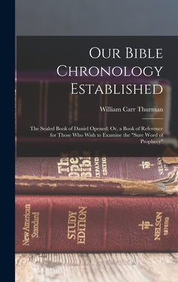 Our Bible Chronology Established: The Sealed Book of Daniel Opened; Or, a Book of Reference for Those Who Wish to Examine the "sure Word of Prophecy" by Thurman, William Carr