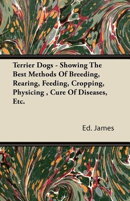 Terrier Dogs - Showing the Best Methods of Breeding, Rearing, Feeding, Cropping, Physicing, Cure of Diseases, Etc. by James, Ed