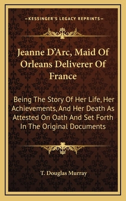 Jeanne D'Arc, Maid Of Orleans Deliverer Of France: Being The Story Of Her Life, Her Achievements, And Her Death As Attested On Oath And Set Forth In T by Murray, T. Douglas