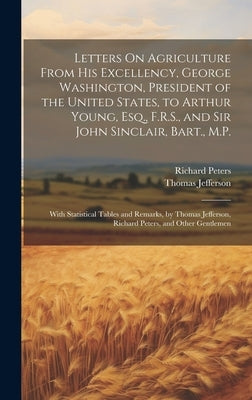 Letters On Agriculture From His Excellency, George Washington, President of the United States, to Arthur Young, Esq., F.R.S., and Sir John Sinclair, B by Jefferson, Thomas