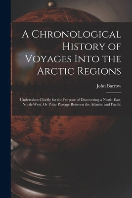 A Chronological History of Voyages Into the Arctic Regions: Undertaken Chiefly for the Purpose of Discovering a North-East, North-West, Or Polar Passa by Barrow, John