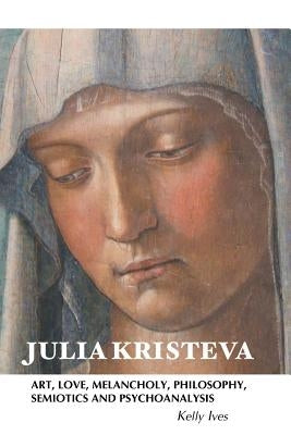 Julia Kristeva: Art, Love, Melancholy, Philosophy, Semiotics and Psychoanalysis by Ives, Kelly