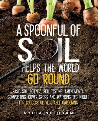 A Spoonful Of Soil Helps The World Go Round: Basic soil science, testing, amendments, composting, cover crops and watering techniques by Needham, Nydia