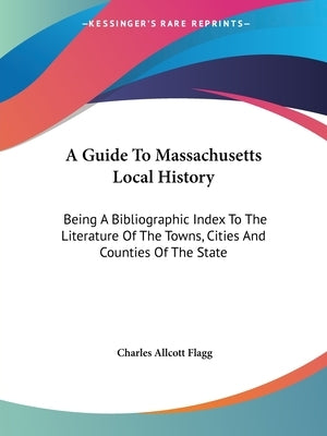 A Guide To Massachusetts Local History: Being A Bibliographic Index To The Literature Of The Towns, Cities And Counties Of The State by Flagg, Charles Allcott