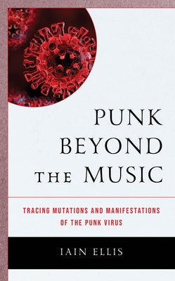 Punk Beyond the Music: Tracing Mutations and Manifestations of the Punk Virus by Ellis, Iain