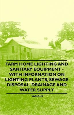 Farm Home Lighting and Sanitary Equipment - With Information on Lighting Plants, Sewage Disposal, Drainage and Water Supply by Various