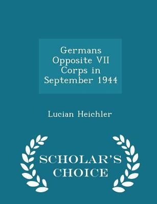 Germans Opposite VII Corps in September 1944 - Scholar's Choice Edition by Heichler, Lucian