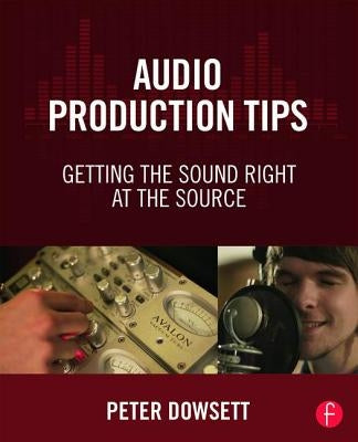 Audio Production Tips: Getting the Sound Right at the Source by Dowsett, Peter