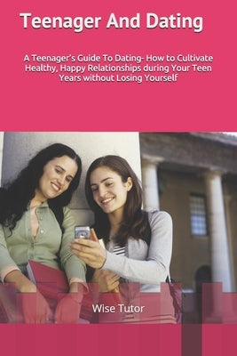 Teenager and Dating: A Girl's Guide To Dating: How to Cultivate Healthy, Happy Relationships During Your Teen Years Without Losing Yourself by Tutor, Wise