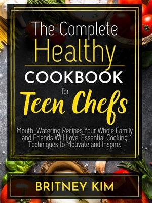 The Complete Healthy Cookbook For Teen Chefs: Mouth-Watering Recipes Your Whole Family and Friends Will Love. Essential Cooking Techniques to Motivate by Kim, Britney