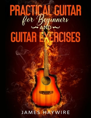 Practical Guitar For Beginners And Guitar Exercises: How To Teach Yourself To Play Your First Songs in 7 Days or Less Including 70+ Tips and Exercises by Haywire, James