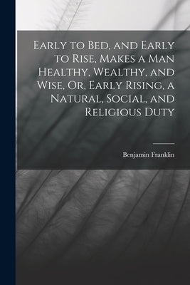 Early to Bed, and Early to Rise, Makes a Man Healthy, Wealthy, and Wise, Or, Early Rising, a Natural, Social, and Religious Duty by Franklin, Benjamin