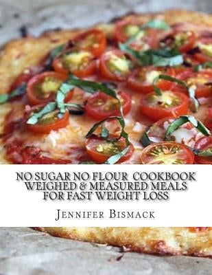 No Sugar No Flour Cookbook: Weighed & Measured Meals for Fast Weight Loss by Bismack, Jennifer Marie