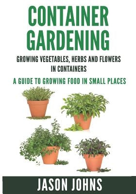 Container Gardening - Growing Vegetables, Herbs and Flowers in Containers: A Guide To Growing Food In Small Places by Johns, Jason