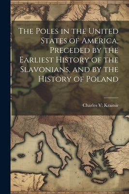 The Poles in the United States of America, Preceded by the Earliest History of the Slavonians, and by the History of Poland by Kraitsir, Charles V.