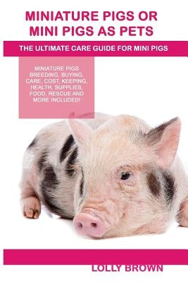 Miniature Pigs Or Mini Pigs as Pets: Miniature Pigs Breeding, Buying, Care, Cost, Keeping, Health, Supplies, Food, Rescue and More Included! The Ultim by Brown, Lolly