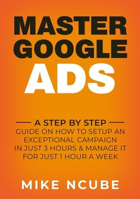 Master Google Ads: A Step By Step Guide On How To Setup An Exceptional Campaign In Just 3 Hours And Manage It For Just 1 Hour A Week by Ncube, Mike