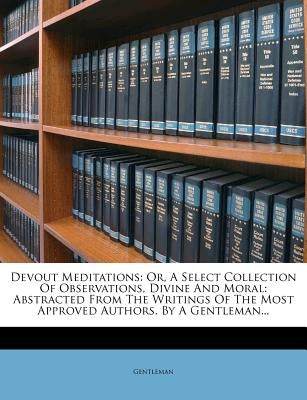 Devout Meditations: Or, a Select Collection of Observations, Divine and Moral: Abstracted from the Writings of the Most Approved Authors. by Gentleman