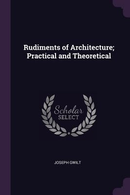 Rudiments of Architecture; Practical and Theoretical by Gwilt, Joseph