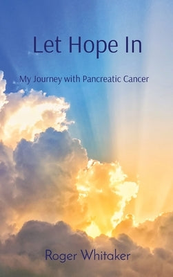 Let Hope In: My Journey with Pancreatic Cancer by Whitaker, Roger G.