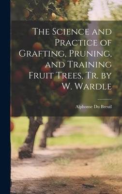 The Science and Practice of Grafting, Pruning, and Training Fruit Trees, Tr. by W. Wardle by Breuil, Alphonse Du