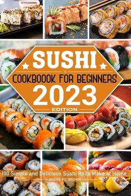 Sushi Cookbook for Beginners: 100 Simple and Delicious Sushi Rolls Make at Home by P. Y. Brown, Andre