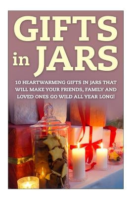 Gifts in Jars: 10 Heartwarming Gifts in Jars That Will Make Your Friends, Family and Loved Ones Go Wild All Year Long! by Sutherland, Melanie