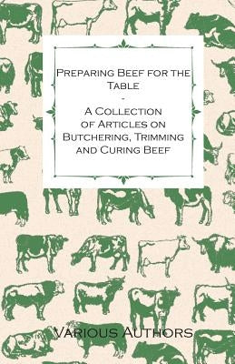 Preparing Beef for the Table - A Collection of Articles on Butchering, Trimming and Curing Beef by Various