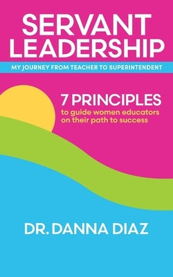 Servant Leadership My Journey from Teacher to Superintendent: 7 Principles to Guide Women Educators on Their Path to Success by Diaz, Danna