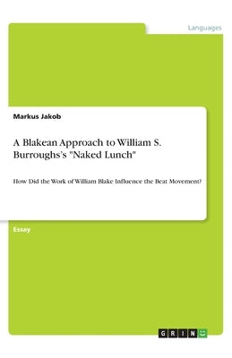 A Blakean Approach to William S. Burroughs's Naked Lunch: How Did the Work of William Blake Influence the Beat Movement? by Jakob, Markus