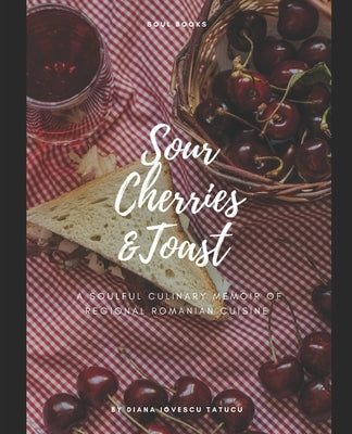 Sour Cherries and Toast: A soulful culinary memoir of regional Romanian cuisine by Tatucu, Diana Iovescu