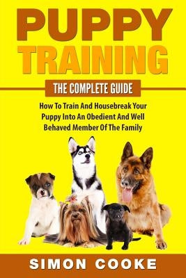 Puppy Training: The Complete Guide: How To Train And Housebreak Your Puppy Into An Obedient And Well Behaved Member Of The Family by Cooke, Simon