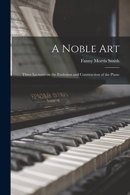 A Noble Art: Three Lectures on the Evolution and Construction of the Piano by Smith, Fanny Morris