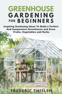 Greenhouse Gardening for Beginners: Inspiring Gardening Ideas To Build a Perfect And Inexpensive Greenhouse and Grow Fruits, Vegetables and Herbs by Thislen, Frederic