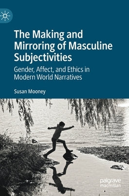 The Making and Mirroring of Masculine Subjectivities: Gender, Affect, and Ethics in Modern World Narratives by Mooney, Susan