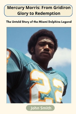 Mercury Morris: From Gridiron Glory to Redemption: The Untold Story of the Miami Dolphins Legend by John Smith