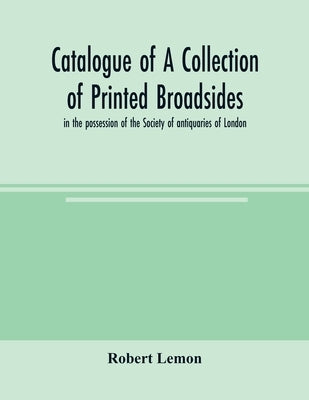 Catalogue of a collection of printed broadsides, in the possession of the Society of antiquaries of London by Lemon, Robert