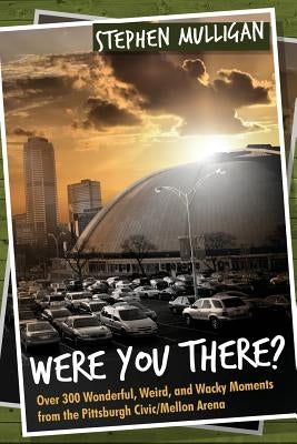 Were You There?: Over 300 Wonderful, Weird, and Wacky Moments from the Pittsburgh Civic/Mellon Arena by Mulligan, Stephen