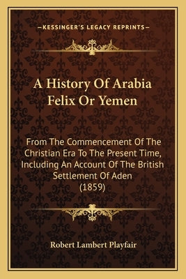 A History Of Arabia Felix Or Yemen: From The Commencement Of The Christian Era To The Present Time, Including An Account Of The British Settlement Of by Playfair, Robert Lambert