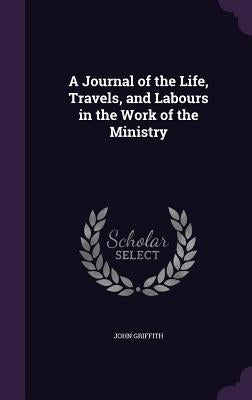 A Journal of the Life, Travels, and Labours in the Work of the Ministry by Griffith, John